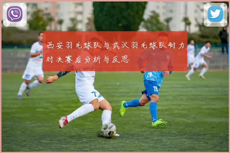 西安羽毛球队与武汉羽毛球队耐力对决赛后分析与反思