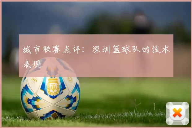 城市联赛点评：深圳篮球队的技术表现