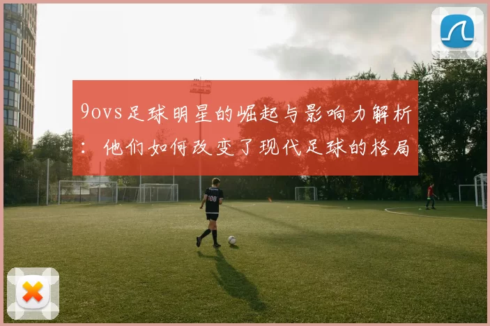 9ovs足球明星的崛起与影响力解析：他们如何改变了现代足球的格局