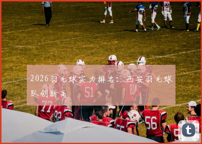 2026羽毛球实力排名：西安羽毛球队创新高