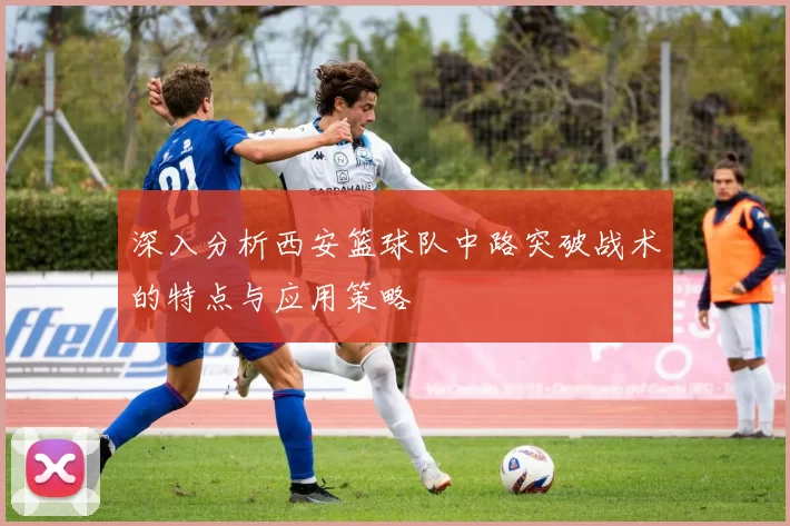 深入分析西安篮球队中路突破战术的特点与应用策略