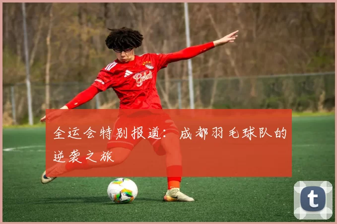 全运会特别报道：成都羽毛球队的逆袭之旅