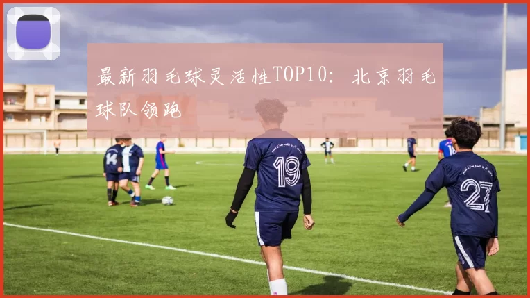 最新羽毛球灵活性TOP10：北京羽毛球队领跑