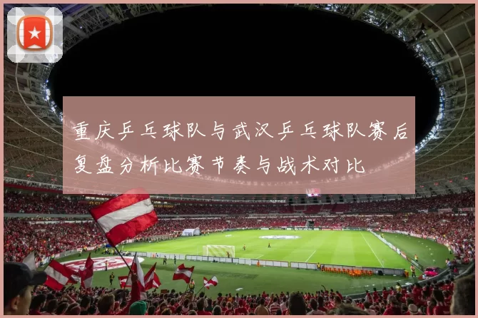 重庆乒乓球队与武汉乒乓球队赛后复盘分析比赛节奏与战术对比