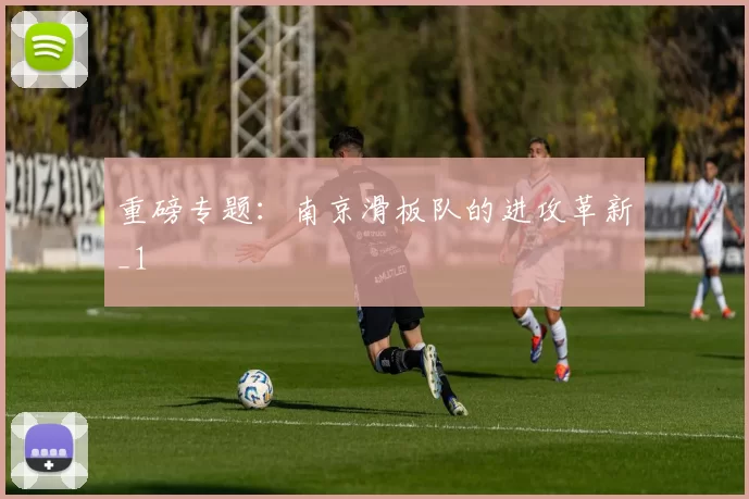 重磅专题：南京滑板队的进攻革新_1